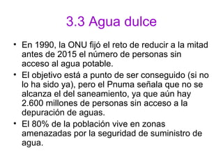 3.3 Agua dulce
• En 1990, la ONU fijó el reto de reducir a la mitad
antes de 2015 el número de personas sin
acceso al agua potable.
• El objetivo está a punto de ser conseguido (si no
lo ha sido ya), pero el Pnuma señala que no se
alcanza el del saneamiento, ya que aún hay
2.600 millones de personas sin acceso a la
depuración de aguas.
• El 80% de la población vive en zonas
amenazadas por la seguridad de suministro de
agua.
 