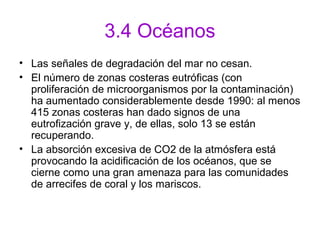 3.4 Océanos
• Las señales de degradación del mar no cesan.
• El número de zonas costeras eutróficas (con
proliferación de microorganismos por la contaminación)
ha aumentado considerablemente desde 1990: al menos
415 zonas costeras han dado signos de una
eutrofización grave y, de ellas, solo 13 se están
recuperando.
• La absorción excesiva de CO2 de la atmósfera está
provocando la acidificación de los océanos, que se
cierne como una gran amenaza para las comunidades
de arrecifes de coral y los mariscos.
 