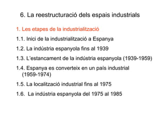 6. La reestructuració dels espais industrials Les etapes de la industrialització 1.1. Inici de la industrialització a Espanya 1.2. La indústria espanyola fins al 1939 1.3. L’estancament de la indústria espanyola (1939-1959) 1.4. Espanya es converteix en un país industrial (1959-1974) 1.5. La localització industrial fins al 1975 1.6.  La indústria espanyola del 1975 al 1985 