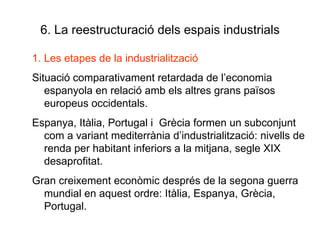 6. La reestructuració dels espais industrials Les etapes de la industrialització Situació comparativament retardada de l’economia  espanyola en relació amb els altres grans països europeus occidentals. Espanya, Itàlia, Portugal i  Grècia formen un subconjunt com a variant mediterrània d’industrialització: nivells de renda per habitant inferiors a la mitjana, segle XIX desaprofitat.  Gran creixement econòmic després de la segona guerra mundial en aquest ordre: Itàlia, Espanya, Grècia, Portugal. 