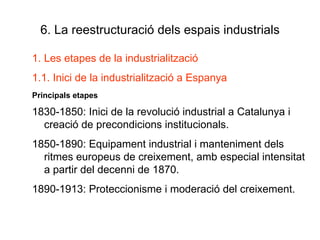 6. La reestructuració dels espais industrials Les etapes de la industrialització 1.1. Inici de la industrialització a Espanya Principals etapes 1830-1850: Inici de la revolució industrial a Catalunya i creació de precondicions institucionals. 1850-1890: Equipament industrial i manteniment dels ritmes europeus de creixement, amb especial intensitat a partir del decenni de 1870. 1890-1913: Proteccionisme i moderació del creixement. 