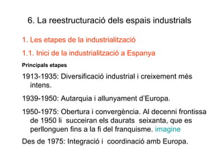 6. La reestructuració dels espais industrials Les etapes de la industrialització 1.1. Inici de la industrialització a Espanya Principals etapes 1913-1935: Diversificació industrial i creixement més intens. 1939-1950: Autarquia i allunyament d’Europa. 1950-1975: Obertura i convergència. Al decenni frontissa de 1950 li  succeiran els daurats  seixanta, que es perllonguen fins a la fi del franquisme.  imagine Des de 1975: Integració i  coordinació amb Europa. 