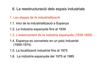 6. La reestructuració dels espais industrials Les etapes de la industrialització 1.1. Inici de la industrialització a Espanya 1.2. La indústria espanyola fins al 1939 1.3. L’estancament de la indústria espanyola (1939-1959) 1.4. Espanya es converteix en un país industrial (1959-1974) 1.5. La localització industrial fins al 1975 1.6.  La indústria espanyola del 1975 al 1985 
