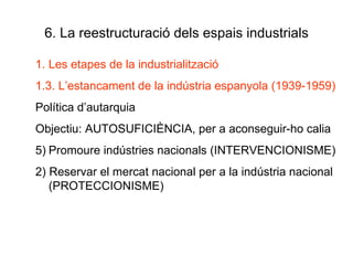6. La reestructuració dels espais industrials Les etapes de la industrialització 1.3. L’estancament de la indústria espanyola (1939-1959) Política d’autarquia Objectiu: AUTOSUFICIÈNCIA, per a aconseguir-ho calia Promoure indústries nacionals (INTERVENCIONISME) 2) Reservar el mercat nacional per a la indústria nacional (PROTECCIONISME) 
