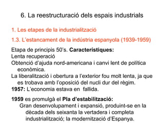 6. La reestructuració dels espais industrials Les etapes de la industrialització 1.3. L’estancament de la indústria espanyola (1939-1959) Etapa de principis 50’s.  Característiques:   Lenta recuperació  Obtenció d’ajuda nord-americana i canvi lent de política econòmica. La liberalització i obertura a l’exterior fou molt lenta, ja que es trobava amb l’oposició del nucli dur del règim. 1957:  L’economia estava en  fallida. 1959  es promulgà el  Pla d’estabilització:  Gran desenvolupament i expansió, produint-se en la dècada dels seixanta la vertadera i completa industrialització; la modernització d’Espanya. 