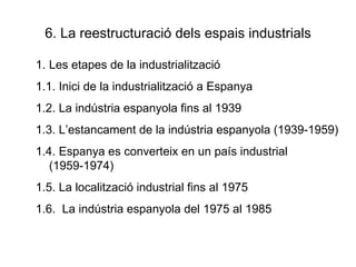 6. La reestructuració dels espais industrials Les etapes de la industrialització 1.1. Inici de la industrialització a Espanya 1.2. La indústria espanyola fins al 1939 1.3. L’estancament de la indústria espanyola (1939-1959) 1.4. Espanya es converteix en un país industrial (1959-1974) 1.5. La localització industrial fins al 1975 1.6.  La indústria espanyola del 1975 al 1985 