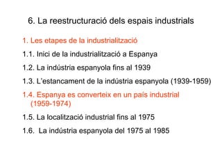 6. La reestructuració dels espais industrials Les etapes de la industrialització 1.1. Inici de la industrialització a Espanya 1.2. La indústria espanyola fins al 1939 1.3. L’estancament de la indústria espanyola (1939-1959) 1.4. Espanya es converteix en un país industrial (1959-1974) 1.5. La localització industrial fins al 1975 1.6.  La indústria espanyola del 1975 al 1985 