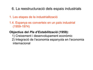 6. La reestructuració dels espais industrials Les etapes de la industrialització 1.4. Espanya es converteix en un país industrial (1959-1974) Objectius del  Pla d’Estabilització  (1959): 1) Creixement i desenvolupament econòmic 2) Integració de l’economia espanyola en l’economia internacional 
