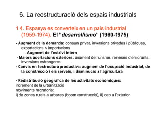 6. La reestructuració dels espais industrials 1.4. Espanya es converteix en un país industrial (1959-1974).  El “ desarrollismo ” (1960-1975) - Augment de la demanda:  consum privat, inversions privades i públiques, exportacions < importacions -  Augment de l’estalvi intern -  Majors aportacions exteriors:  augment del turisme, remeses d’emigrants, inversions estrangeres - Canvis en l’estructura productiva: augment de l’ocupació industrial, de la construcció i els serveis, i disminució a l’agricultura - Redistribució geogràfica de les activitats econòmiques: increment de la urbanització moviments migratoris:  i) de zones rurals a urbanes (boom construcció), ii) cap a l’exterior 