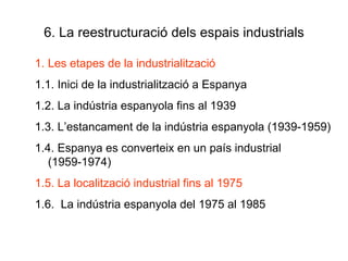 6. La reestructuració dels espais industrials Les etapes de la industrialització 1.1. Inici de la industrialització a Espanya 1.2. La indústria espanyola fins al 1939 1.3. L’estancament de la indústria espanyola (1939-1959) 1.4. Espanya es converteix en un país industrial (1959-1974) 1.5. La localització industrial fins al 1975 1.6.  La indústria espanyola del 1975 al 1985 