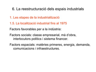 6. La reestructuració dels espais industrials Les etapes de la industrialització 1.5. La localització industrial fins al 1975 Factors favorables per a la indústria: Factors socials: classe empresarial, mà d’obra, interlocutors polítics i sistema financer. Factors espacials: matèries primeres, energia, demanda, comunicacions i infraestructures. 