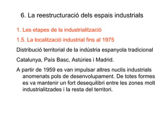 6. La reestructuració dels espais industrials Les etapes de la industrialització 1.5. La localització industrial fins al 1975 Distribució territorial de la indústria espanyola tradicional Catalunya, País Basc, Astúries i Madrid. A partir de 1959 es van impulsar altres nuclis industrials  anomenats pols de desenvolupament. De totes formes es va mantenir un fort desequilibri entre les zones molt industrialitzades i la resta del territori. 