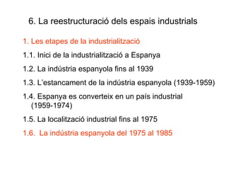 6. La reestructuració dels espais industrials Les etapes de la industrialització 1.1. Inici de la industrialització a Espanya 1.2. La indústria espanyola fins al 1939 1.3. L’estancament de la indústria espanyola (1939-1959) 1.4. Espanya es converteix en un país industrial (1959-1974) 1.5. La localització industrial fins al 1975 1.6.  La indústria espanyola del 1975 al 1985 