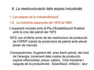 6. La reestructuració dels espais industrials Les etapes de la industrialització 1.6.  La indústria espanyola del 1975 al 1985 L’expansió iniciada amb el Pla d’Estabilització finalitzà amb la crisi del petroli del 1973 1973: xo c  d’oferta arran de les restriccions de producció de l’OPEP (càrtel de productors de petroli amb elevat poder de mercat). Consequències: Augment del  preu barril petroli, del cost de l’energia, increment dels costos de producció,  espiral inflacionista: preus- salaris.  Crisi industrial i caiguda de la productivitat.  Estanflació: inflació i  atur 