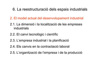 6. La reestructuració dels espais industrials 2. El model actual del desenvolupament industrial 2.1. La dimensió i la localització de les empreses industrials 2.2. El canvi tecnològic i científic 2.3. L’empresa industrial i la planificació 2.4. Els canvis en la contractació laboral 2.5. L’organització de l’empresa i de la producció 