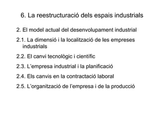 6. La reestructuració dels espais industrials 2. El model actual del desenvolupament industrial 2.1. La dimensió i la localització de les empreses industrials 2.2. El canvi tecnològic i científic 2.3. L’empresa industrial i la planificació 2.4. Els canvis en la contractació laboral 2.5. L’organització de l’empresa i de la producció 