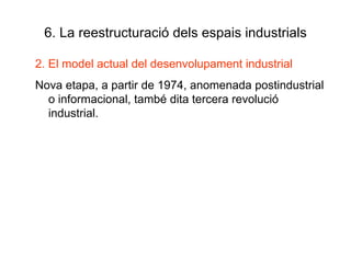 6. La reestructuració dels espais industrials 2. El model actual del desenvolupament industrial Nova etapa, a partir de 1974, anomenada postindustrial o informacional, també dita tercera revolució industrial. 