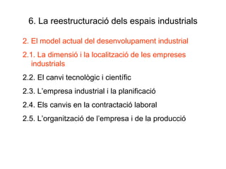 6. La reestructuració dels espais industrials 2. El model actual del desenvolupament industrial 2.1. La dimensió i la localització de les empreses industrials 2.2. El canvi tecnològic i científic 2.3. L’empresa industrial i la planificació 2.4. Els canvis en la contractació laboral 2.5. L’organització de l’empresa i de la producció 