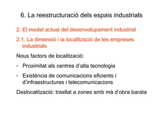 6. La reestructuració dels espais industrials 2. El model actual del desenvolupament industrial 2.1. La dimensió i la localització de les empreses industrials Nous factors de localització:  Proximitat als centres d’alta tecnologia Existència de comunicacions eficients i d’infraestructures i telecomunicacions Deslocalització: trasllat a zones amb mà d’obra barata 
