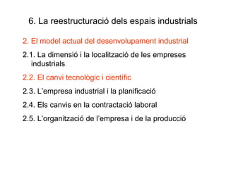 6. La reestructuració dels espais industrials 2. El model actual del desenvolupament industrial 2.1. La dimensió i la localització de les empreses industrials 2.2. El canvi tecnològic i científic 2.3. L’empresa industrial i la planificació 2.4. Els canvis en la contractació laboral 2.5. L’organització de l’empresa i de la producció 