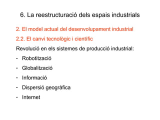 6. La reestructuració dels espais industrials 2. El model actual del desenvolupament industrial 2.2. El canvi tecnològic i científic Revolució en els sistemes de producció industrial: Robotització Globalització Informació  Dispersió geogràfica Internet 
