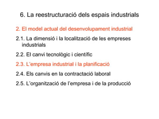 6. La reestructuració dels espais industrials 2. El model actual del desenvolupament industrial 2.1. La dimensió i la localització de les empreses industrials 2.2. El canvi tecnològic i científic 2.3. L’empresa industrial i la planificació 2.4. Els canvis en la contractació laboral 2.5. L’organització de l’empresa i de la producció 