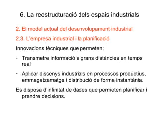 6. La reestructuració dels espais industrials 2. El model actual del desenvolupament industrial 2.3. L’empresa industrial i la planificació Innovacions tècniques que permeten: Transmetre informació a grans distàncies en temps real Aplicar dissenys industrials en processos productius, emmagatzematge i distribució de forma instantània.  Es disposa d’infinitat de dades que permeten planificar i prendre decisions. 