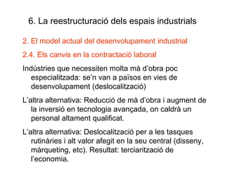 6. La reestructuració dels espais industrials 2. El model actual del desenvolupament industrial 2.4. Els canvis en la contractació laboral Indústries que necessiten molta mà d’obra poc especialitzada: se’n van a països en vies de  desenvolupament (deslocalització) L’altra alternativa: Reducció de mà d’obra i augment de la inversió en tecnologia avançada, on caldrà un personal altament qualificat. L’altra alternativa: Deslocalització per a les tasques rutinàries i alt valor afegit en la seu central (disseny, màrqueting, etc). Resultat: terciarització de l’economia. 