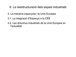 6. La reestructuració dels espais industrials 3. La indústria espanyola i la Unió Europea 3.1. La integració d’Espanya a la CEE 3.2. Les directrius industrials de la Unió Europea en l’actualitat 