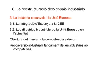 6. La reestructuració dels espais industrials 3. La indústria espanyola i la Unió Europea 3.1. La integració d’Espanya a la CEE 3.2. Les directrius industrials de la Unió Europea en l’actualitat Obertura del mercat a la competència exterior.  Reconversió industrial i tancament de les indústries no competitives 