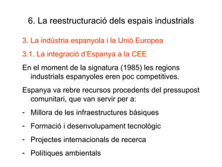 6. La reestructuració dels espais industrials 3. La indústria espanyola i la Unió Europea 3.1. La integració d’Espanya a la CEE En el moment de la signatura (1985) les regions industrials espanyoles eren poc competitives. Espanya va rebre recursos procedents del pressupost comunitari, que van servir per a: Millora de les infraestructures bàsiques Formació i desenvolupament tecnològic Projectes internacionals de recerca Polítiques ambientals 