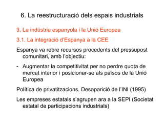 6. La reestructuració dels espais industrials 3. La indústria espanyola i la Unió Europea 3.1. La integració d’Espanya a la CEE Espanya va rebre recursos procedents del pressupost comunitari, amb l’objectiu: Augmentar la competitivitat per no perdre quota de mercat interior i posicionar-se als països de la Unió Europea Política de privatitzacions. Desaparició de l’INI (1995) Les empreses estatals s’agrupen ara a la SEPI (Societat estatal de participacions industrials)  