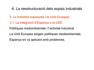 6. La reestructuració dels espais industrials 3. La indústria espanyola i la Unió Europea 3.1. La integració d’Espanya a la CEE Polítiques mediambientals i l’activitat industrial. La Unió Europea exigeix polítiques mediambientals. Espanya en va aplicant amb problemes. 