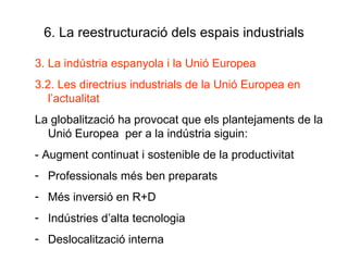 6. La reestructuració dels espais industrials 3. La indústria espanyola i la Unió Europea 3.2. Les directrius industrials de la Unió Europea en l’actualitat La globalització ha provocat que els plantejaments de la Unió Europea  per a la indústria siguin: - Augment continuat i sostenible de la productivitat Professionals més ben preparats Més inversió en R+D Indústries d’alta tecnologia Deslocalització interna 