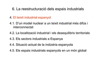 6. La reestructuració dels espais industrials 4.  El teixit industrial espanyol 4.1. D’un model nuclear a un teixit industrial més difús i interconnectat 4.2. La localització industrial i els desequilibris territorials 4.3. Els sectors industrials a Espanya 4.4. Situació actual de la indústria espanyola 4.5. Els espais industrials espanyols en un món global  