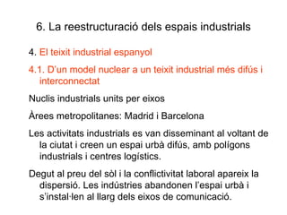 6. La reestructuració dels espais industrials 4.  El teixit industrial espanyol 4.1. D’un model nuclear a un teixit industrial més difús i interconnectat Nuclis industrials units per eixos Àrees metropolitanes: Madrid i Barcelona Les activitats industrials es van disseminant al voltant de la ciutat i creen un espai urbà difús, amb polígons industrials i centres logístics. Degut al preu del sòl i la conflictivitat laboral apareix la dispersió. Les indústries abandonen l’espai urbà i s’instal·len al llarg dels eixos de comunicació. 
