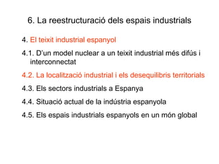 6. La reestructuració dels espais industrials 4.  El teixit industrial espanyol 4.1. D’un model nuclear a un teixit industrial més difús i interconnectat 4.2. La localització industrial i els desequilibris territorials 4.3. Els sectors industrials a Espanya 4.4. Situació actual de la indústria espanyola 4.5. Els espais industrials espanyols en un món global  