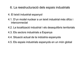 6. La reestructuració dels espais industrials 4. El teixit industrial espanyol 4.1. D’un model nuclear a un teixit industrial més difús i interconnectat 4.2. La localització industrial i els desequilibris territorials 4.3. Els sectors industrials a Espanya 4.4. Situació actual de la indústria espanyola 4.5. Els espais industrials espanyols en un món global  