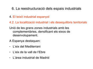 6. La reestructuració dels espais industrials 4.  El teixit industrial espanyol 4.2. La localització industrial i els desequilibris territorials Unió de les grans zones industrials amb les complementàries, densificant els eixos de desenvolupament. A Espanya destaquen: L’eix del Mediterrani L’eix de la vall de l’Ebre L’àrea industrial de Madrid 