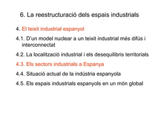 6. La reestructuració dels espais industrials 4.  El teixit industrial espanyol 4.1. D’un model nuclear a un teixit industrial més difús i interconnectat 4.2. La localització industrial i els desequilibris territorials 4.3. Els sectors industrials a Espanya 4.4. Situació actual de la indústria espanyola 4.5. Els espais industrials espanyols en un món global  