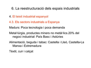6. La reestructuració dels espais industrials 4.  El teixit industrial espanyol 4.3. Els sectors industrials a Espanya Madurs: Poca tecnologia i poca demanda Metal·lúrgia, productes miners no metàl·lics.20% del negoci industrial: País Basc i Astúries Alimentació, beguda i tabac: Castella i Lleó, Castella-La Manxa i Extremadura Tèxtil, cuir i calçat 