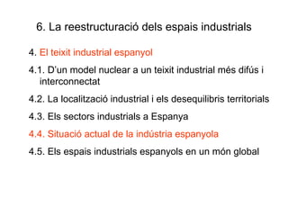 6. La reestructuració dels espais industrials 4.  El teixit industrial espanyol 4.1. D’un model nuclear a un teixit industrial més difús i interconnectat 4.2. La localització industrial i els desequilibris territorials 4.3. Els sectors industrials a Espanya 4.4. Situació actual de la indústria espanyola 4.5. Els espais industrials espanyols en un món global  