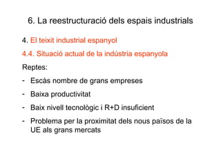 6. La reestructuració dels espais industrials 4.  El teixit industrial espanyol 4.4. Situació actual de la indústria espanyola Reptes: Escàs nombre de grans empreses Baixa productivitat Baix nivell tecnològic i R+D insuficient Problema per la proximitat dels nous països de la UE als grans mercats 
