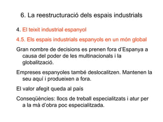 6. La reestructuració dels espais industrials 4.  El teixit industrial espanyol 4.5. Els espais industrials espanyols en un món global  Gran nombre de decisions es prenen fora d’Espanya a causa del poder de les multinacionals i la globalització. Empreses espanyoles també deslocalitzen. Mantenen la seu aquí i produeixen a fora. El valor afegit queda al país Conseqüències: llocs de treball especialitzats i atur per a la mà d’obra poc especialitzada. 