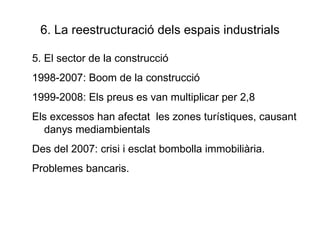 6. La reestructuració dels espais industrials 5. El sector de la construcció 1998-2007: Boom de la construcció 1999-2008: Els preus es van multiplicar per 2,8 Els excessos han afectat  les zones turístiques, causant danys mediambientals Des del 2007: crisi i esclat bombolla immobiliària. Problemes bancaris. 