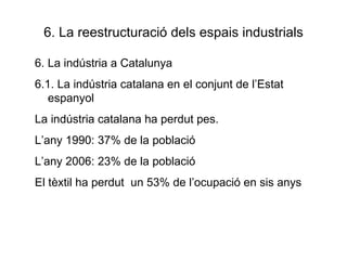 6. La reestructuració dels espais industrials 6. La indústria a Catalunya 6.1. La indústria catalana en el conjunt de l’Estat espanyol La indústria catalana ha perdut pes.  L’any 1990: 37% de la població L’any 2006: 23% de la població El tèxtil ha perdut  un 53% de l’ocupació en sis anys 