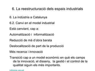 6. La reestructuració dels espais industrials 6. La indústria a Catalunya 6.2. Canvi en el model industrial Està canviant, cap a: Automatització i  informatització Reducció de mà d’obra barata Deslocalització de part de la producció Més recerca i innovació Transició cap a un model econòmic en què els camps de la innovació, el disseny,  la gestió i el control de la qualitat siguin els més importants. informe anual 