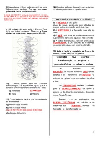 2
9) Sabendo que o Brasil se localiza sobre a placa
Sul-americana, explique: Por que em nosso
país não existem vulcões ativos?
12) Complete as frases de acordo com as formas
do relevo apresentadas no quadro abaixo:
O BRASIL SE ENCONTRA NA PLACA SULAMERICANA, OU SEJA,
EM UMA ÚNICA PLACA TECTÔNICA, POR ISSO NÃO TEM VULCÃO
ATIVO, POIS VULCÃO SÓ OCORRE NAS EMENDAS DAS PLACAS
TECTÒNICAS.
a) A PLANÍCIE é uma parte
➢ Há milhões de anos atrás o Planeta Terra
tinha um único continente. Observe a figura
abaixo para responder as perguntas 10 e 11:
10) O nosso planeta está em constante
transformação. De acordo com figura, qual é o
nome do primeiro continente existente na Terra?
a) Américas C) PANGEIA
b) Ásia d) Oceania
11) Como podemos explicar que os continentes
se movimentam?
a) pela força dos oceanos
b) pela ação dos ventos
c) pelo movimento das placas tectônicas
d) pela ação do homem
plana do relevo, geralmente com altitudes de
poucos metros em relação ao nível do mar.
b) A MONTANHA é a formação mais alta do
relevo.
c) O VALE, está entre as montanhas ou morros
e, geralmente apresenta água dos rios correndo.
d) A cadeia de montanhas, também chamada de
CORDILHEIRA, é um conjunto de montanhas
dispostas lado a lado, com enorme extensão.
13) Leia o texto e complete as frases de
acordo com as palavras do quadro:
“Ao entrarem em
ERUPÇÃO , os vulcões expelem a LAVA, que se
solidifica e se transforma em ROCHAS. O
acúmulo de rochas forma montanhas, planaltos
e ilhas.
Os TERREMOTOS também contribuem
para a TRANSOFRMAÇAO do relevo e
podem ser de diferentes intensidades, de acordo
com a Escala Richter.
Portanto, com os movimentos das
PLACAS TECTÔNICAS, os vulcões e os
terremotos são AGENTES internos da
formação e transformação do
terremotos – lava – agentes –
transformação – erupção –
placas tectônicas – relevo – rochas
vale – planície – montanha – cordilheira
 