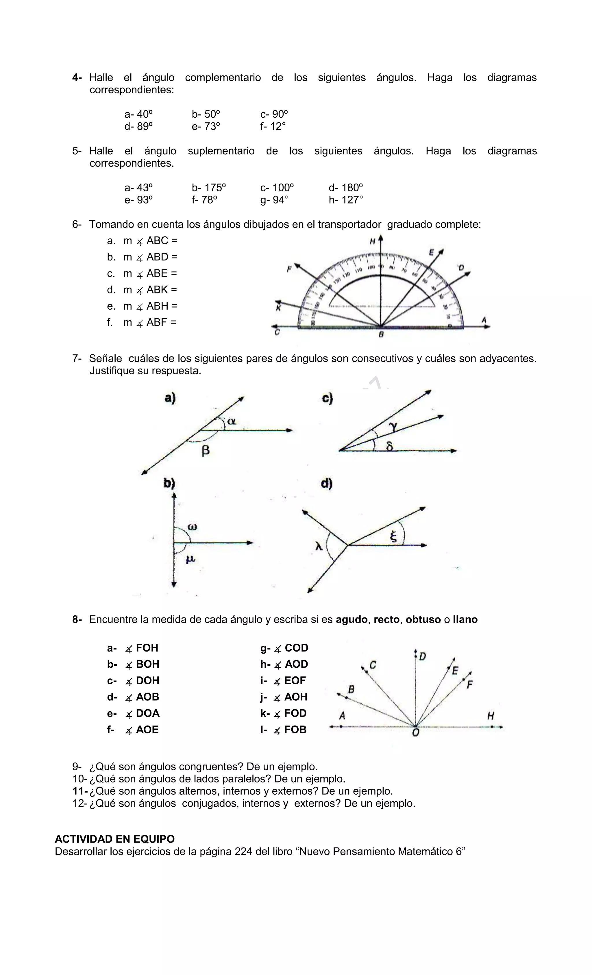 4- Halle el ángulo complementario de los siguientes ángulos. Haga los diagramas
correspondientes:
a- 40º b- 50º c- 90º
d- 89º e- 73º f- 12°
5- Halle el ángulo suplementario de los siguientes ángulos. Haga los diagramas
correspondientes.
a- 43º b- 175º c- 100º d- 180º
e- 93º f- 78º g- 94° h- 127°
6- Tomando en cuenta los ángulos dibujados en el transportador graduado complete:
a. m ∡ ABC =
b. m ∡ ABD =
c. m ∡ ABE =
d. m ∡ ABK =
e. m ∡ ABH =
f. m ∡ ABF =
7- Señale cuáles de los siguientes pares de ángulos son consecutivos y cuáles son adyacentes.
Justifique su respuesta.
8- Encuentre la medida de cada ángulo y escriba si es agudo, recto, obtuso o llano
a- ∡ FOH g- ∡ COD
b- ∡ BOH h- ∡ AOD
c- ∡ DOH i- ∡ EOF
d- ∡ AOB j- ∡ AOH
e- ∡ DOA k- ∡ FOD
f- ∡ AOE l- ∡ FOB
9- ¿Qué son ángulos congruentes? De un ejemplo.
10-¿Qué son ángulos de lados paralelos? De un ejemplo.
11-¿Qué son ángulos alternos, internos y externos? De un ejemplo.
12-¿Qué son ángulos conjugados, internos y externos? De un ejemplo.
ACTIVIDAD EN EQUIPO
Desarrollar los ejercicios de la página 224 del libro “Nuevo Pensamiento Matemático 6”
 