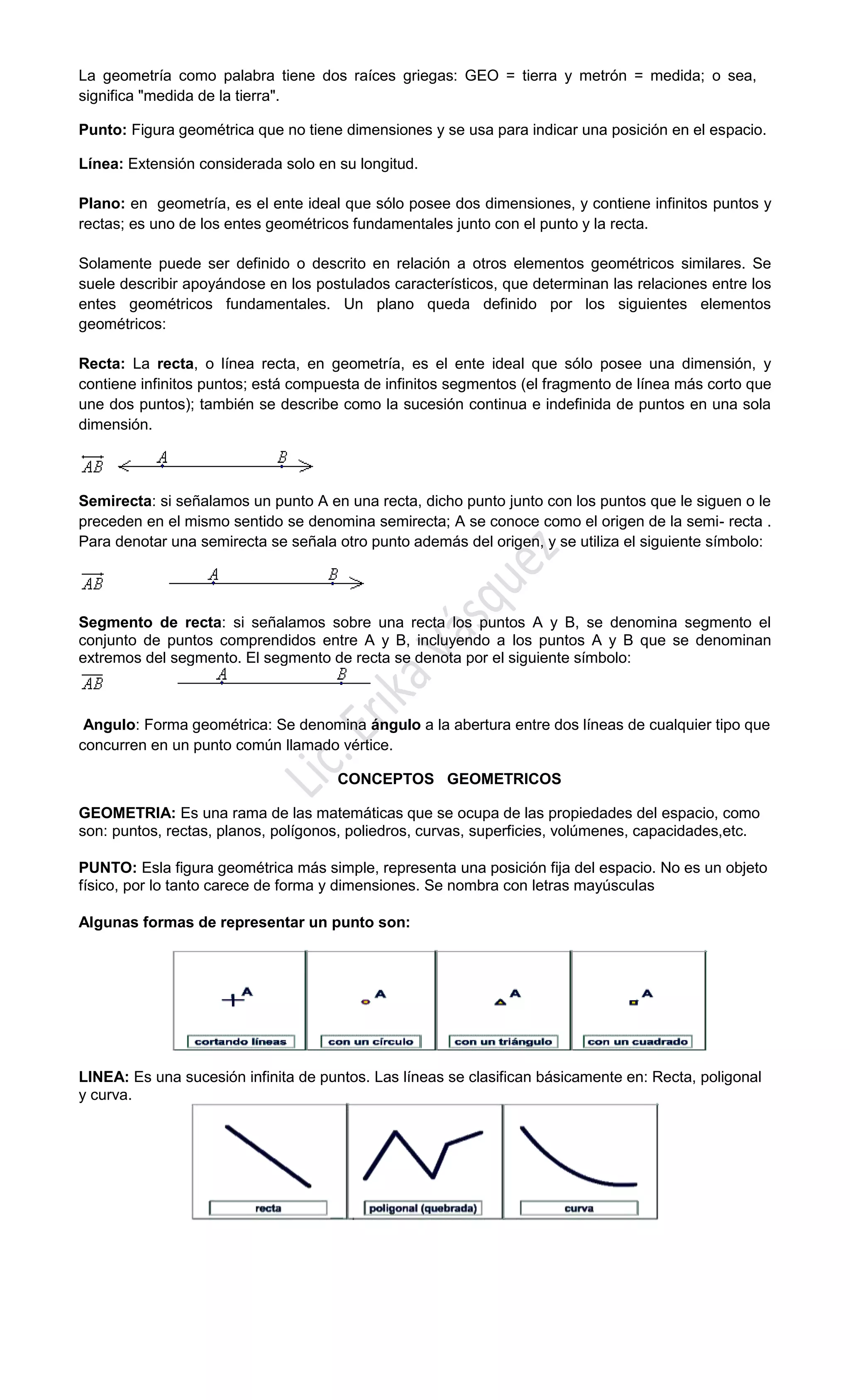 La geometría como palabra tiene dos raíces griegas: GEO = tierra y metrón = medida; o sea,
significa "medida de la tierra".
Punto: Figura geométrica que no tiene dimensiones y se usa para indicar una posición en el espacio.
Línea: Extensión considerada solo en su longitud.
Plano: en geometría, es el ente ideal que sólo posee dos dimensiones, y contiene infinitos puntos y
rectas; es uno de los entes geométricos fundamentales junto con el punto y la recta.
Solamente puede ser definido o descrito en relación a otros elementos geométricos similares. Se
suele describir apoyándose en los postulados característicos, que determinan las relaciones entre los
entes geométricos fundamentales. Un plano queda definido por los siguientes elementos
geométricos:
Recta: La recta, o línea recta, en geometría, es el ente ideal que sólo posee una dimensión, y
contiene infinitos puntos; está compuesta de infinitos segmentos (el fragmento de línea más corto que
une dos puntos); también se describe como la sucesión continua e indefinida de puntos en una sola
dimensión.
Semirecta: si señalamos un punto A en una recta, dicho punto junto con los puntos que le siguen o le
preceden en el mismo sentido se denomina semirecta; A se conoce como el origen de la semi- recta .
Para denotar una semirecta se señala otro punto además del origen, y se utiliza el siguiente símbolo:
Segmento de recta: si señalamos sobre una recta los puntos A y B, se denomina segmento el
conjunto de puntos comprendidos entre A y B, incluyendo a los puntos A y B que se denominan
extremos del segmento. El segmento de recta se denota por el siguiente símbolo:
Angulo: Forma geométrica: Se denomina ángulo a la abertura entre dos líneas de cualquier tipo que
concurren en un punto común llamado vértice.
CONCEPTOS GEOMETRICOS
GEOMETRIA: Es una rama de las matemáticas que se ocupa de las propiedades del espacio, como
son: puntos, rectas, planos, polígonos, poliedros, curvas, superficies, volúmenes, capacidades,etc.
PUNTO: Esla figura geométrica más simple, representa una posición fija del espacio. No es un objeto
físico, por lo tanto carece de forma y dimensiones. Se nombra con letras mayúsculas
Algunas formas de representar un punto son:
LINEA: Es una sucesión infinita de puntos. Las líneas se clasifican básicamente en: Recta, poligonal
y curva.
 